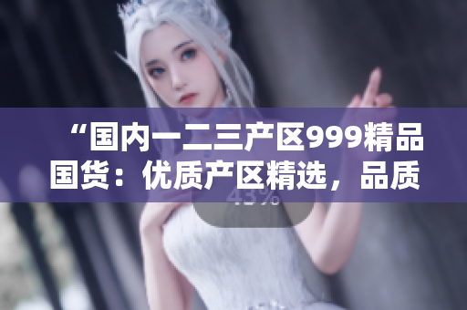 “國內(nèi)一二三產(chǎn)區(qū)999精品國貨：優(yōu)質(zhì)產(chǎn)區(qū)精選，品質(zhì)無憂！”