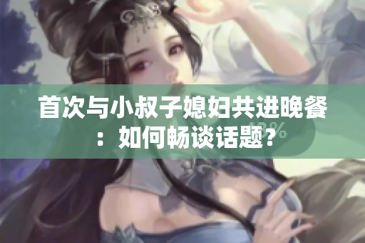 首次與小叔子媳婦共進(jìn)晚餐：如何暢談話題？