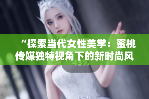 “探索當(dāng)代女性美學(xué)：蜜桃傳媒獨特視角下的新時尚風(fēng)潮與生活品味”