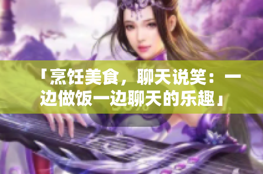 「烹飪美食，聊天說(shuō)笑：一邊做飯一邊聊天的樂(lè)趣」