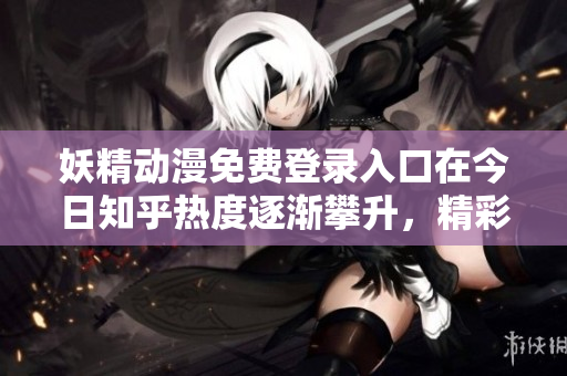 妖精動(dòng)漫免費(fèi)登錄入口在今日知乎熱度逐漸攀升，精彩內(nèi)容不容錯(cuò)過