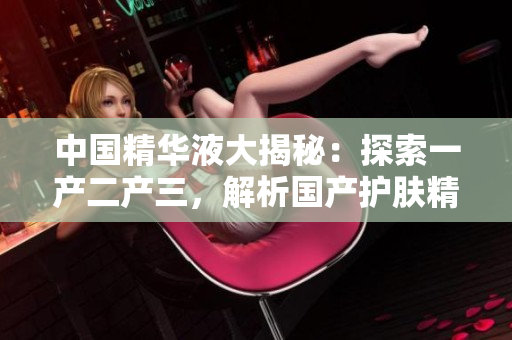 中國精華液大揭秘：探索一產(chǎn)二產(chǎn)三，解析國產(chǎn)護(hù)膚精華的核心奧秘