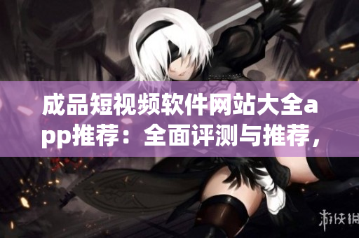成品短視頻軟件網(wǎng)站大全app推薦：全面評(píng)測(cè)與推薦，找到最適合你的短視頻軟件