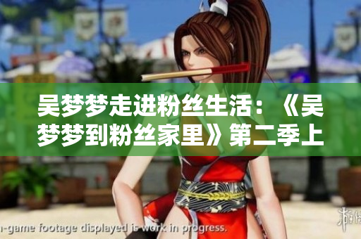 吳夢(mèng)夢(mèng)走進(jìn)粉絲生活：《吳夢(mèng)夢(mèng)到粉絲家里》第二季上線，歡迎觀賞！