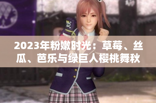 2023年粉嫩時(shí)光：草莓、絲瓜、芭樂與綠巨人櫻桃舞秋葵 盤點(diǎn)絢麗多彩的美食盛宴