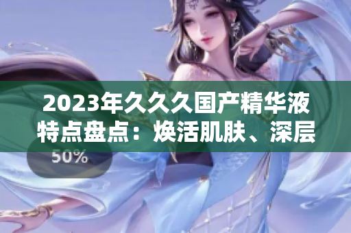 2023年久久久國產(chǎn)精華液特點盤點：煥活肌膚、深層滋養(yǎng)、持久鎖水