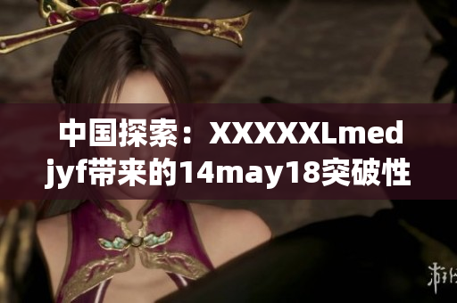 中國(guó)探索：XXXXXLmedjyf帶來的14may18突破性發(fā)展