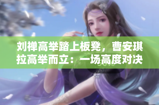 劉禪高舉踏上板凳，曹安琪拉高舉而立：一場(chǎng)高度對(duì)決