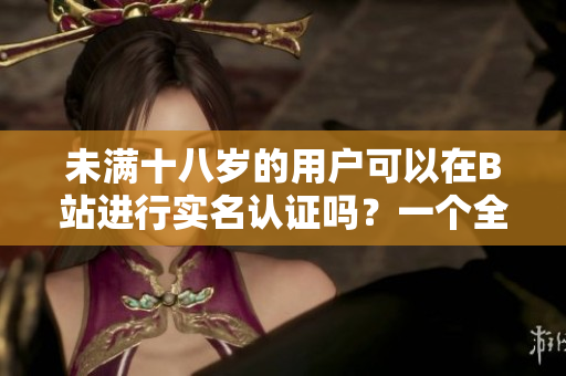 未滿十八歲的用戶可以在B站進(jìn)行實(shí)名認(rèn)證嗎？一個(gè)全面詳細(xì)的探索