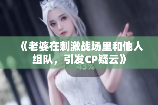 《老婆在刺激戰(zhàn)場(chǎng)里和他人組隊(duì)，引發(fā)CP疑云》