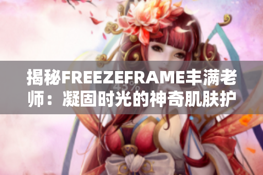 揭秘FREEZEFRAME豐滿老師：凝固時(shí)光的神奇肌膚護(hù)理秘密