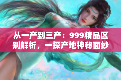 從一產(chǎn)到三產(chǎn)：999精品區(qū)別解析，一探產(chǎn)地神秘面紗