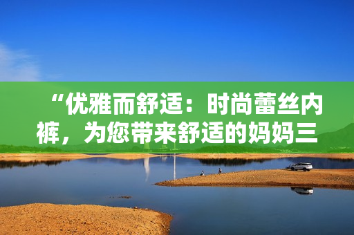 “優(yōu)雅而舒適：時(shí)尚蕾絲內(nèi)褲，為您帶來舒適的媽媽三角褲體驗(yàn)！”