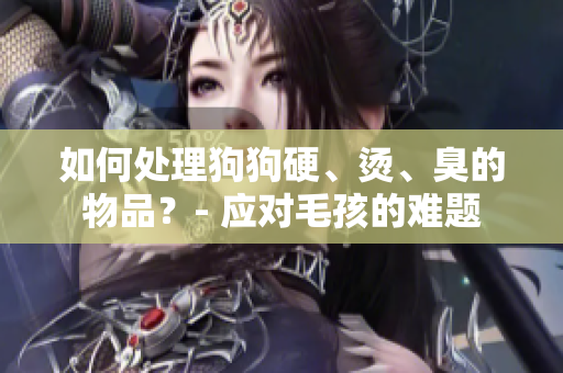 如何處理狗狗硬、燙、臭的物品？- 應(yīng)對(duì)毛孩的難題
