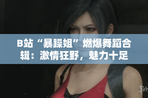 B站“暴躁姐”燃爆舞蹈合輯：激情狂野，魅力十足