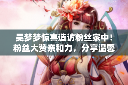 吳夢(mèng)夢(mèng)驚喜造訪粉絲家中！粉絲大贊親和力，分享溫馨洗澡片段
