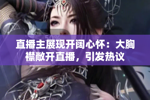 直播主展現(xiàn)開闊心懷：大胸襟敞開直播，引發(fā)熱議