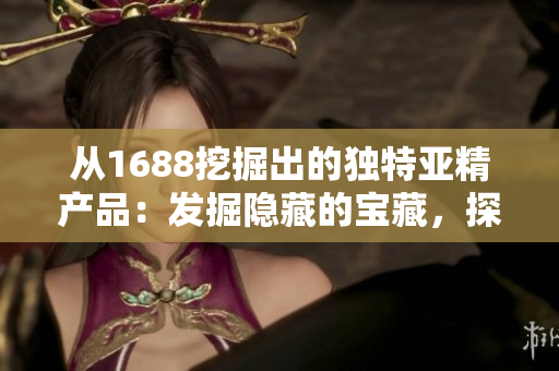 從1688挖掘出的獨特亞精產(chǎn)品：發(fā)掘隱藏的寶藏，探索品質(zhì)與創(chuàng)新