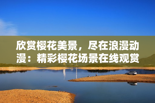欣賞櫻花美景，盡在浪漫動漫：精彩櫻花場景在線觀賞，激發(fā)浪漫情懷