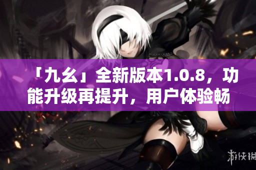 「九幺」全新版本1.0.8，功能升級再提升，用戶體驗暢爽如風(fēng)