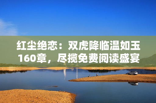 紅塵絕戀：雙虎降臨溫如玉160章，盡攬免費閱讀盛宴