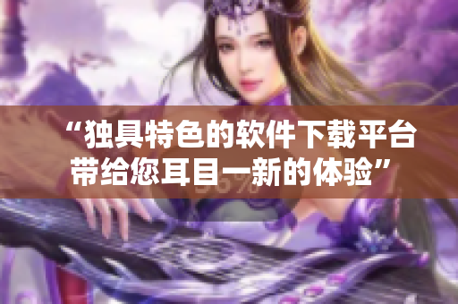 “獨具特色的軟件下載平臺帶給您耳目一新的體驗”