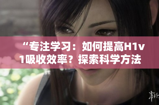 “專注學(xué)習(xí)：如何提高H1v1吸收效率？探索科學(xué)方法，助你更快提升技能！”