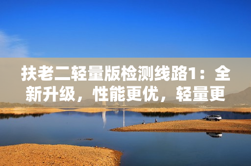 扶老二輕量版檢測線路1：全新升級，性能更優(yōu)，輕量更易用