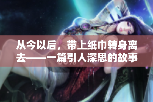 從今以后，帶上紙巾轉(zhuǎn)身離去——一篇引人深思的故事