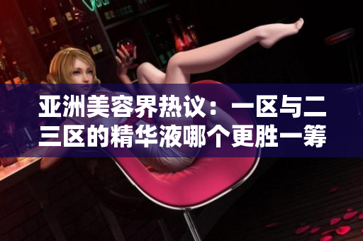 亞洲美容界熱議：一區(qū)與二三區(qū)的精華液哪個更勝一籌？