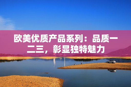 歐美優(yōu)質產品系列：品質一二三，彰顯獨特魅力