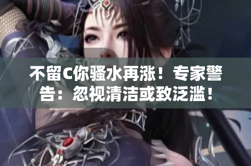 不留C你騷水再漲！專家警告：忽視清潔或致泛濫！