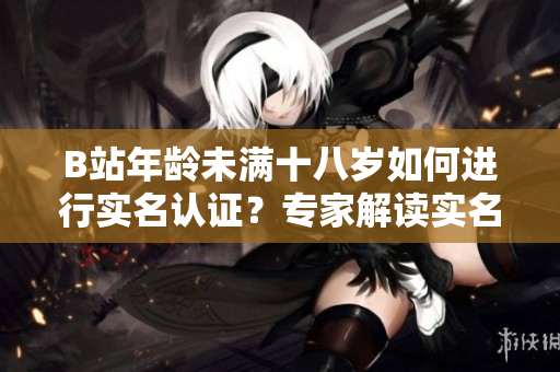 B站年齡未滿十八歲如何進(jìn)行實名認(rèn)證？專家解讀實名認(rèn)證流程及注意事項