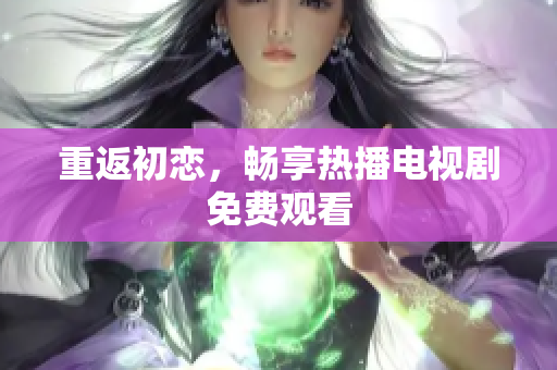 重返初戀，暢享熱播電視劇免費(fèi)觀(guān)看