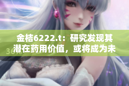金桔6222.t：研究發(fā)現(xiàn)其潛在藥用價(jià)值，或?qū)⒊蔀槲磥?lái)醫(yī)學(xué)新希望