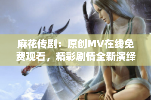 麻花傳劇：原創(chuàng)MV在線免費(fèi)觀看，精彩劇情全新演繹