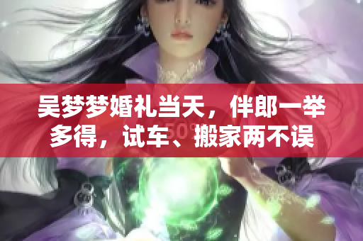 吳夢夢婚禮當天，伴郎一舉多得，試車、搬家兩不誤