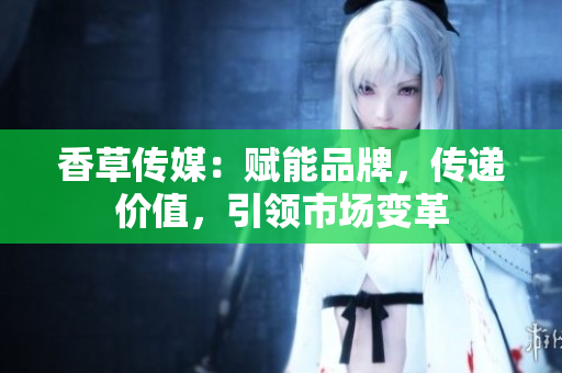 香草傳媒：賦能品牌，傳遞價值，引領市場變革