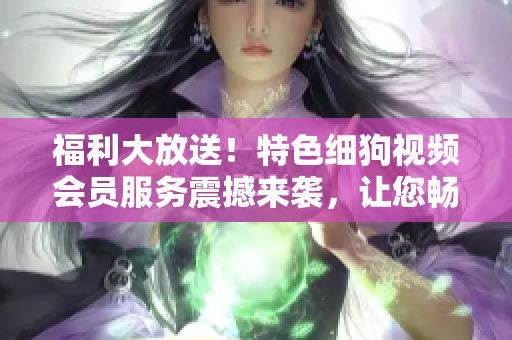 福利大放送！特色細(xì)狗視頻會員服務(wù)震撼來襲，讓您暢享高清精彩內(nèi)容