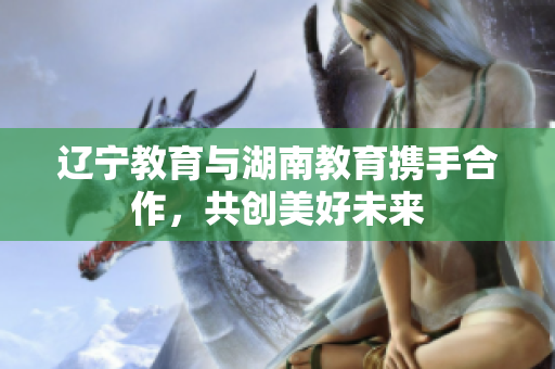 遼寧教育與湖南教育攜手合作，共創(chuàng)美好未來