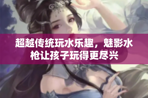 超越傳統(tǒng)玩水樂趣，魅影水槍讓孩子玩得更盡興