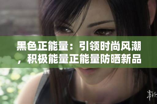 黑色正能量：引領(lǐng)時(shí)尚風(fēng)潮，積極能量正能量防曬新品閃耀登場(chǎng)