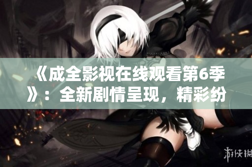 《成全影視在線觀看第6季》：全新劇情呈現(xiàn)，精彩紛呈的視聽盛宴