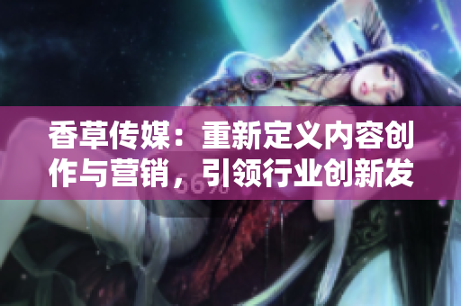 香草傳媒：重新定義內(nèi)容創(chuàng)作與營銷，引領(lǐng)行業(yè)創(chuàng)新發(fā)展
