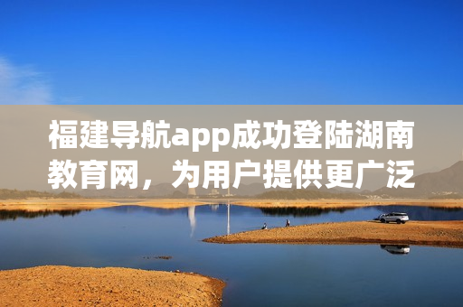 福建導(dǎo)航app成功登陸湖南教育網(wǎng)，為用戶提供更廣泛的服務(wù)