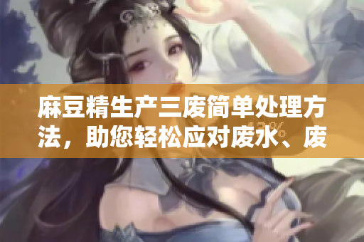 麻豆精生產(chǎn)三廢簡(jiǎn)單處理方法，助您輕松應(yīng)對(duì)廢水、廢氣、廢渣問(wèn)題