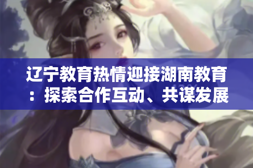 遼寧教育熱情迎接湖南教育：探索合作互動(dòng)、共謀發(fā)展的新空間