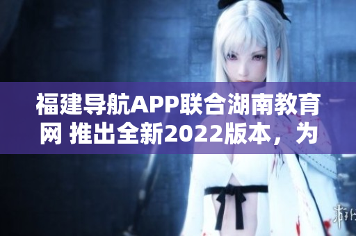 福建導(dǎo)航APP聯(lián)合湖南教育網(wǎng) 推出全新2022版本，為用戶提供更優(yōu)質(zhì)教育服務(wù)