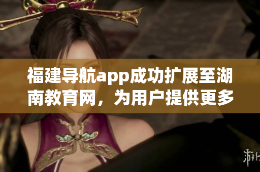 福建導(dǎo)航app成功擴展至湖南教育網(wǎng)，為用戶提供更多便利服務(wù)