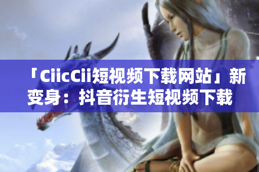 「CiicCii短視頻下載網(wǎng)站」新變身：抖音衍生短視頻下載平臺，全新精彩盡收眼底